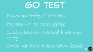 go  Test  
•Enables easy testing of application
•Integrates with the testing package
•Supports benchmark, functional & unit style
testing
•Combine with ‘looper’ to have realtime feedback 40
 