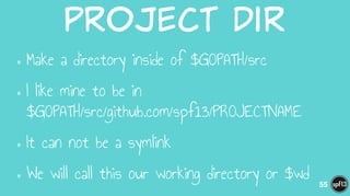 Project  Dir
•Make a directory inside of $GOPATH/src
•I like mine to be in  
$GOPATH/src/github.com/spf13/PROJECTNAME
•It can not be a symlink
•We will call this our working directory or $wd 55
 