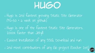 Hugo
•Hugo is 2nd fastest growing Static Site Generator
(40-50 * a week on github)
•Hugo is one of the fastest Static Site Generators.
1000x faster than Jekyll
•Easiest Installation of any SSG. Download and run
•2nd most contributors of any Go project (Docker 1st)6
 