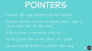 pointers
•Function calls copy arguments into the function
•Pointers reference a location in memory where a value is
stored rather than the value itself
•In Go a pointer is represented using the *
•The & operator gives us the address of a variable
•Go automatically dereferences pointers when using “.” 64
 