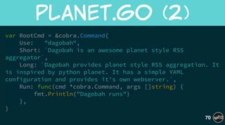 var RootCmd = &cobra.Command{
Use: "dagobah",
Short: `Dagobah is an awesome planet style RSS
aggregator`,
Long: `Dagobah provides planet style RSS aggregation. It
is inspired by python planet. It has a simple YAML
configuration and provides it's own webserver.`,
Run: func(cmd *cobra.Command, args []string) {
fmt.Println("Dagobah runs")
},
}
planet.go  (2)
70
 