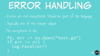 Error  Handling
•Errors are not exceptional. Should be part of the language
•Typically one of the return values
•No exceptions in Go
fd, err := os.Open("test.go") 
if err != nil { 
log.Fatal(err) 
} 73
 