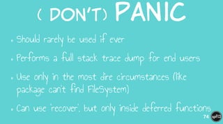 (  Don’t)  Panic
•Should rarely be used if ever
•Performs a full stack trace dump for end users
•Use only in the most dire circumstances (like
package can’t find FileSystem)
•Can use ‘recover’, but only inside deferred functions
74
 
