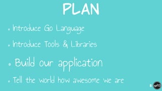 Plan
•Introduce Go Language
•Introduce Tools & Libraries
•Build our application
•Tell the world how awesome we are 8
 