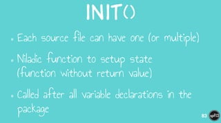 init()
•Each source file can have one (or multiple)
•Niladic function to setup state  
(function without return value)
•Called after all variable declarations in the
package 83
 