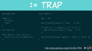 package main
!
import (
"errors"
"fmt"
)
!
var Foo int
!
func Zero() (int, error) {
return 0, errors.New("yo")
}
!
!
func main() {
!
Foo = 10
!
fmt.Println("outer:", Foo) // 10
!
if Foo, err := Zero(); err != nil {
fmt.Println("inner:", Foo) // 0
}
!
fmt.Println("outer again:", Foo) // still 10
}
:=  Trap
85http://play.golang.org/p/i4L9Ao1P65
 