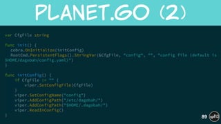 var CfgFile string
!
func init() {
cobra.OnInitialize(initConfig) 
RootCmd.PersistentFlags().StringVar(&CfgFile, "config", "", "config file (default is
$HOME/dagobah/config.yaml)")
}
!
func initConfig() {
if CfgFile != "" {
viper.SetConfigFile(CfgFile)
}
viper.SetConfigName("config")
viper.AddConfigPath("/etc/dagobah/")
viper.AddConfigPath("$HOME/.dagobah/")
viper.ReadInConfig()
}
planet.go  (2)
89
 