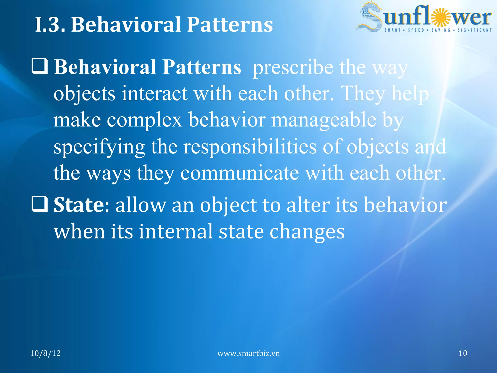 I.3.	
  Behavioral	
  Patterns	
  
q Behavioral Patterns prescribe the way
   objects interact with each other. They help
   make complex behavior manageable by
   specifying the responsibilities of objects and
   the ways they communicate with each other.
q State:	
  allow	
  an	
  object	
  to	
  alter	
  its	
  behavior	
  
   when	
  its	
  internal	
  state	
  changes	
  




10/8/12	
                      www.smartbiz.vn	
                           10	
  
 