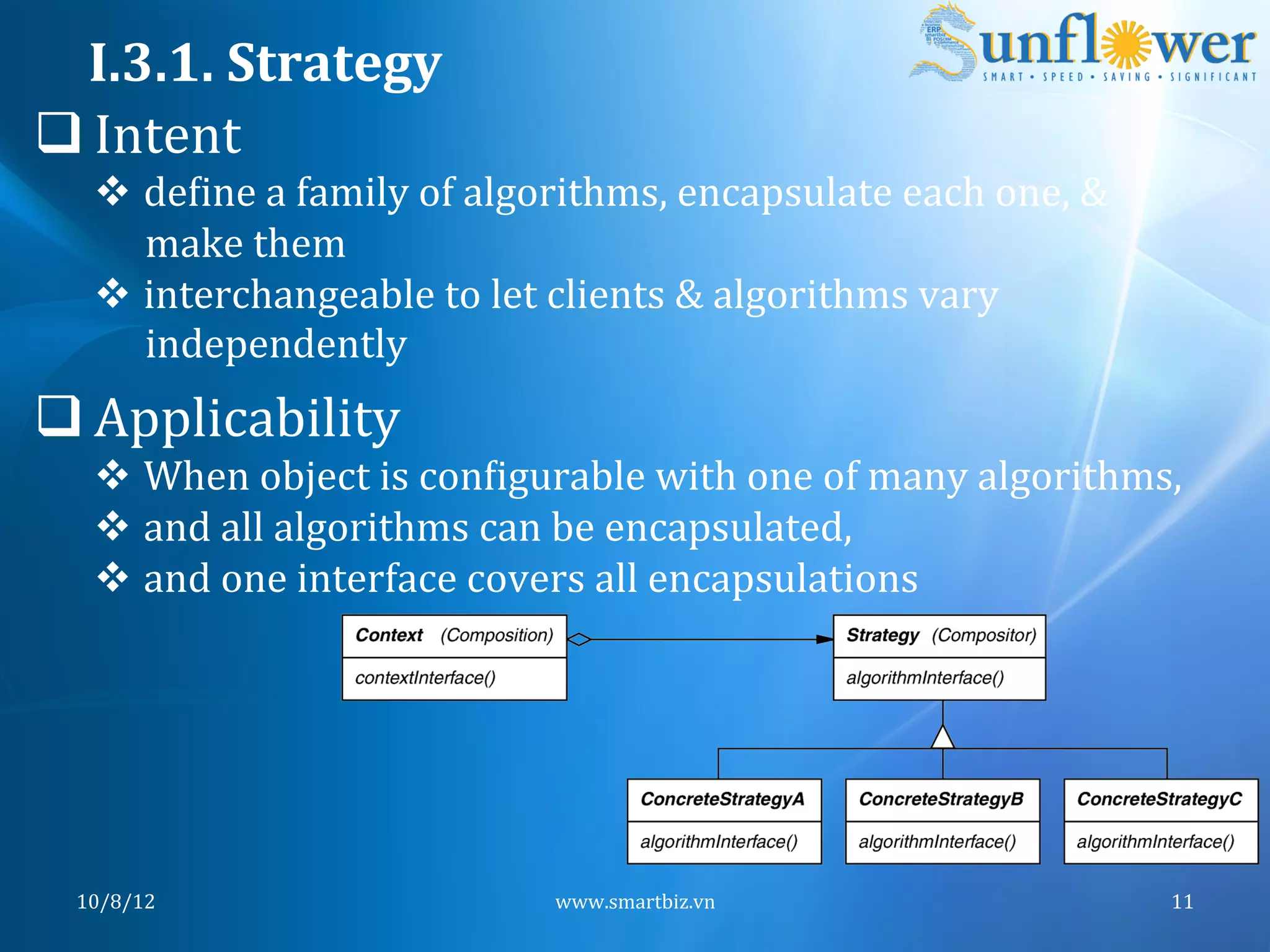 I.3.1.	
  Strategy	
  
q Intent	
  
    v  deNine	
  a	
  family	
  of	
  algorithms,	
  encapsulate	
  each	
  one,	
  &	
  
        make	
  them	
  
    v  interchangeable	
  to	
  let	
  clients	
  &	
  algorithms	
  vary	
  
        independently	
  
q Applicability	
  
    v  When	
  object	
  is	
  conNigurable	
  with	
  one	
  of	
  many	
  algorithms,	
  
    v  and	
  all	
  algorithms	
  can	
  be	
  encapsulated,	
  
    v  and	
  one	
  interface	
  covers	
  all	
  encapsulations	
  	
  




  10/8/12	
                               www.smartbiz.vn	
                                  11	
  
 