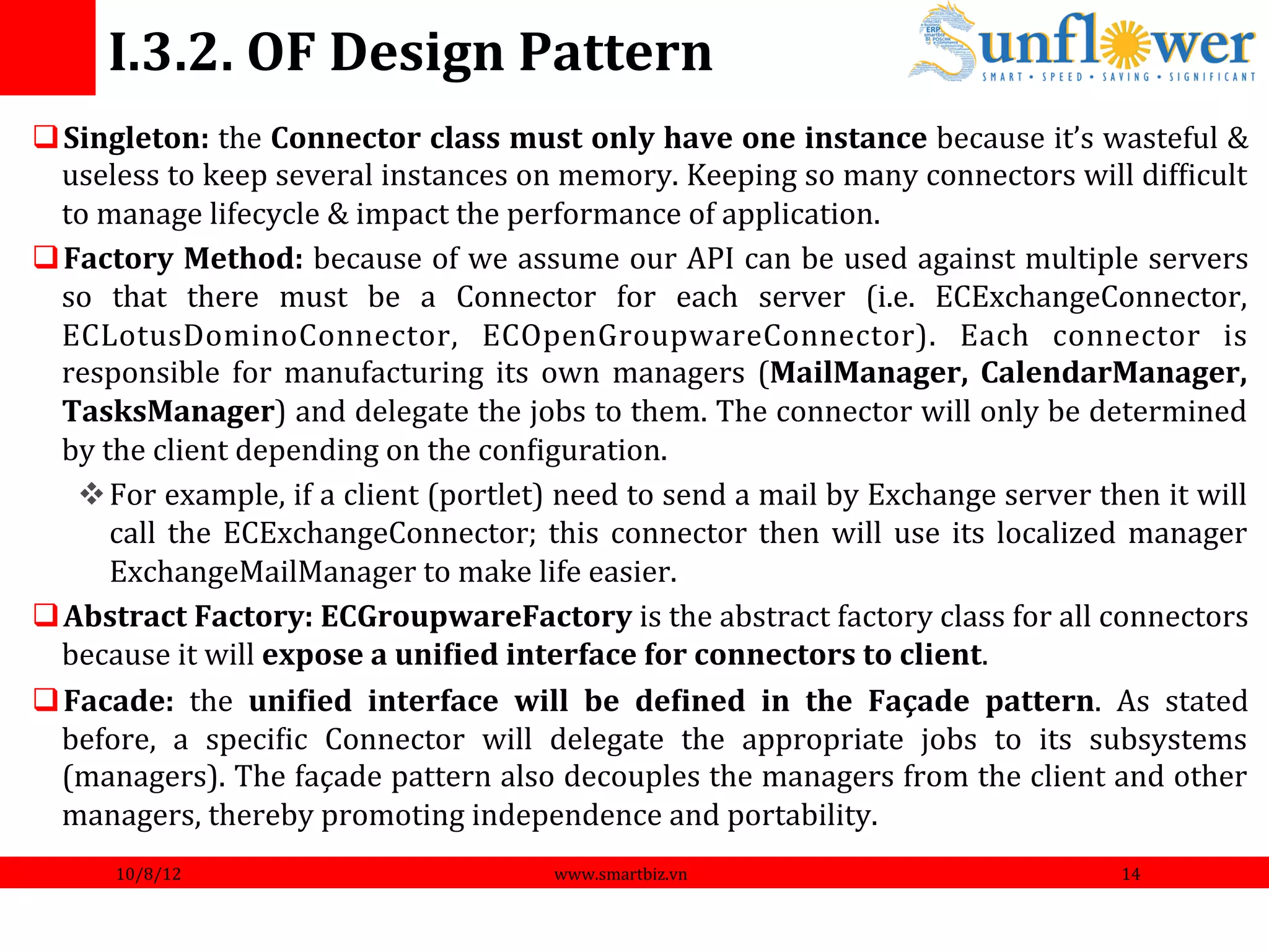 I.3.2.	
  OF	
  Design	
  Pattern	
  
q Singleton:	
  the	
  Connector	
  class	
  must	
  only	
  have	
  one	
  instance	
  because	
  it’s	
  wasteful	
  &                                    	
  
   useless	
  to	
  keep	
  several	
  instances	
  on	
  memory.	
  Keeping	
  so	
  many	
  connectors	
  will	
  difNicult                               	
  
   to	
  manage	
  lifecycle	
  &	
  impact	
  the	
  performance	
  of	
  application.	
  
q Factory	
  Method:	
  because	
  of	
  we	
  assume	
  our	
  API	
  can	
  be	
  used	
  against	
  multiple	
  servers                                  	
  
   so	
   that	
   there	
   must	
   be	
   a	
   Connector	
   for	
   each	
   server	
   (i.e.	
   ECExchangeConnector,                                 	
  
   ECLotusDominoConnector,	
   ECOpenGroupwareConnector).	
   Each	
   connector	
   is                                                                     	
  
   responsible	
   for	
   manufacturing	
   its	
   own	
   managers	
   (MailManager,	
   CalendarManager,                                                	
  
   TasksManager)	
  and	
  delegate	
  the	
  jobs	
  to	
  them.	
  The	
  connector	
  will	
  only	
  be	
  determined                                   	
  
   by	
  the	
  client	
  depending	
  on	
  the	
  conNiguration.	
  
    v For	
   example,	
   if	
   a	
   client	
   (portlet)	
   need	
   to	
   send	
   a	
   mail	
   by	
   Exchange	
   server	
   then	
   it	
   will
                                                                                                                                                            	
  
          call	
   the	
   ECExchangeConnector;	
   this	
   connector	
   then	
   will	
   use	
   its	
   localized	
   manager                          	
  
          ExchangeMailManager	
  to	
  make	
  life	
  easier.	
  
q Abstract	
  Factory:	
  ECGroupwareFactory	
  is	
  the	
  abstract	
  factory	
  class	
  for	
  all	
  connectors                                       	
  
   because	
  it	
  will	
  expose	
  a	
  uniFied	
  interface	
  for	
  connectors	
  to	
  client.	
  
q Facade:	
   the	
   uniFied	
   interface	
   will	
   be	
   deFined	
   in	
   the	
   Façade	
   pattern.	
   As	
   stated                            	
  
   before,	
   a	
   speciNic	
   Connector	
   will	
   delegate	
   the	
   appropriate	
   jobs	
   to	
   its	
   subsystems                            	
  
   (managers).	
  The	
  façade	
  pattern	
  also	
  decouples	
  the	
  managers	
  from	
  the	
  client	
  and	
  other                                 	
  
   managers,	
  thereby	
  promoting	
  independence	
  and	
  portability.	
  
           10/8/12	
                                                 www.smartbiz.vn	
                                                          14	
  
 