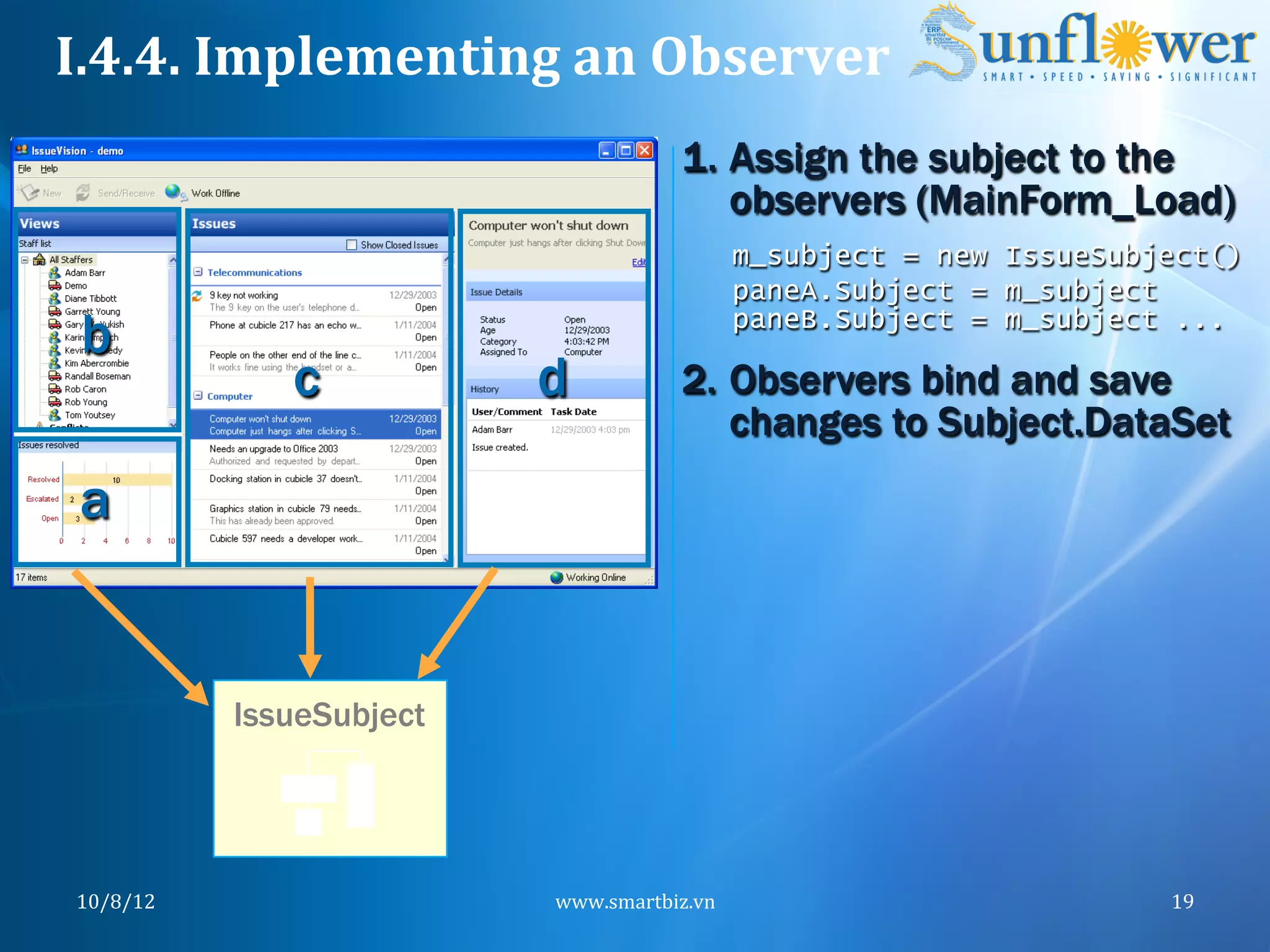 I.4.4.	
  Implementing	
  an	
  Observer	
  
                                            1.  Assign the subject to the
                                                observers (MainForm_Load)
                                                    m_subject = new IssueSubject()
                                                    paneA.Subject = m_subject
 b                                                  paneB.Subject = m_subject ...

                  c           d             2.  Observers bind and save
                                                changes to Subject.DataSet
 a


               IssueSubject




 10/8/12	
                    www.smartbiz.vn	
                              19	
  
 