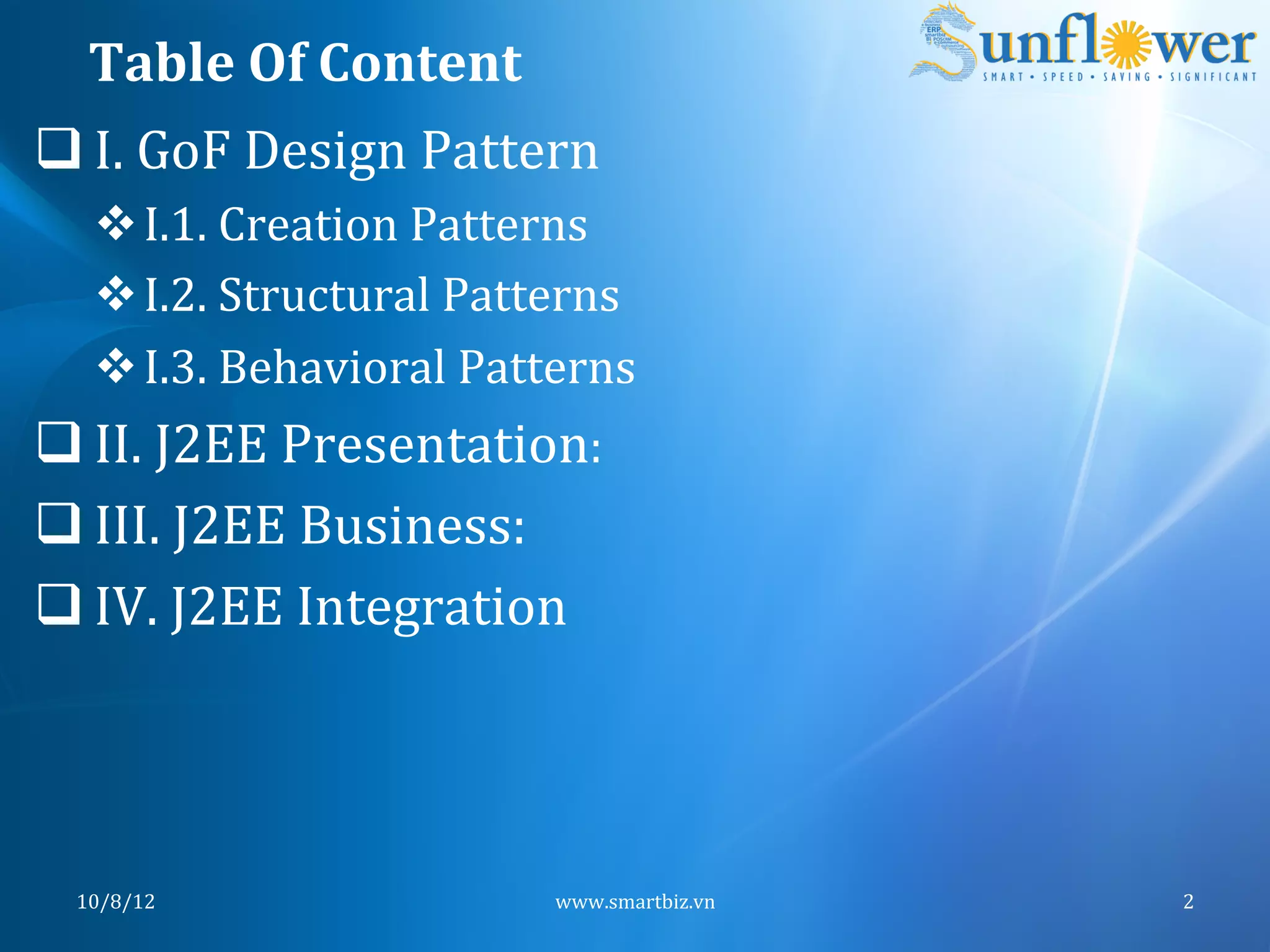Table	
  Of	
  Content	
  
q I.	
  GoF	
  Design	
  Pattern	
  
    v I.1.	
  Creation	
  Patterns	
  
    v I.2.	
  Structural	
  Patterns	
  
    v I.3.	
  Behavioral	
  Patterns	
  
q II.	
  J2EE	
  Presentation:	
  	
  
q III.	
  J2EE	
  Business:	
  	
  
q IV.	
  J2EE	
  Integration	
  




  10/8/12	
                       www.smartbiz.vn	
     2	
  
 