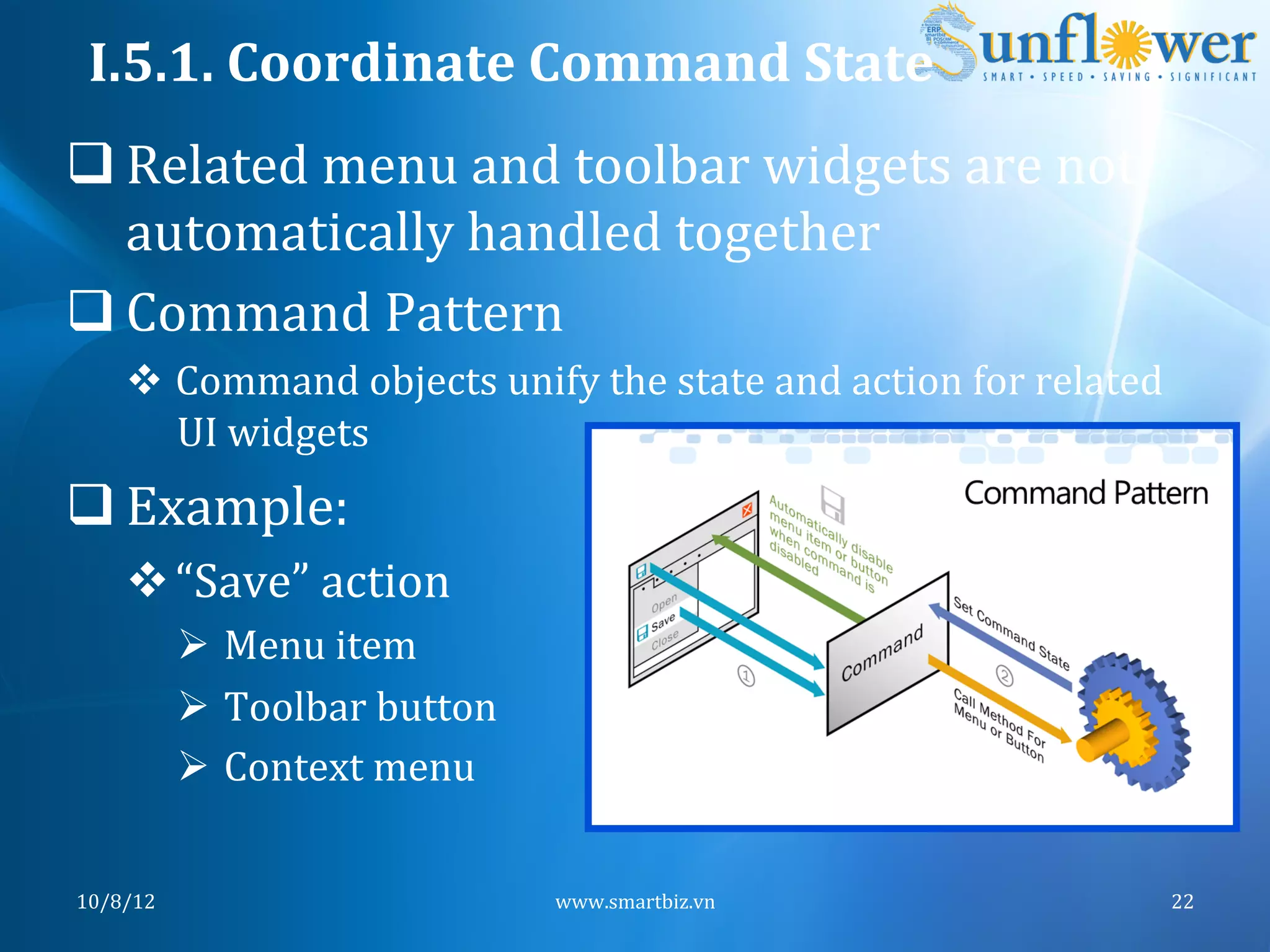 I.5.1.	
  Coordinate	
  Command	
  State	
  
q Related	
  menu	
  and	
  toolbar	
  widgets	
  are	
  not	
  
   automatically	
  handled	
  together	
  
q Command	
  Pattern	
  
      v  Command	
  objects	
  unify	
  the	
  state	
  and	
  action	
  for	
  related	
  
          UI	
  widgets	
  	
  
q Example:	
  
      v “Save”	
  action	
  
              Ø  Menu	
  item	
  
              Ø  Toolbar	
  button	
  
              Ø  Context	
  menu	
  	
  


10/8/12	
                                   www.smartbiz.vn	
                              22	
  
 