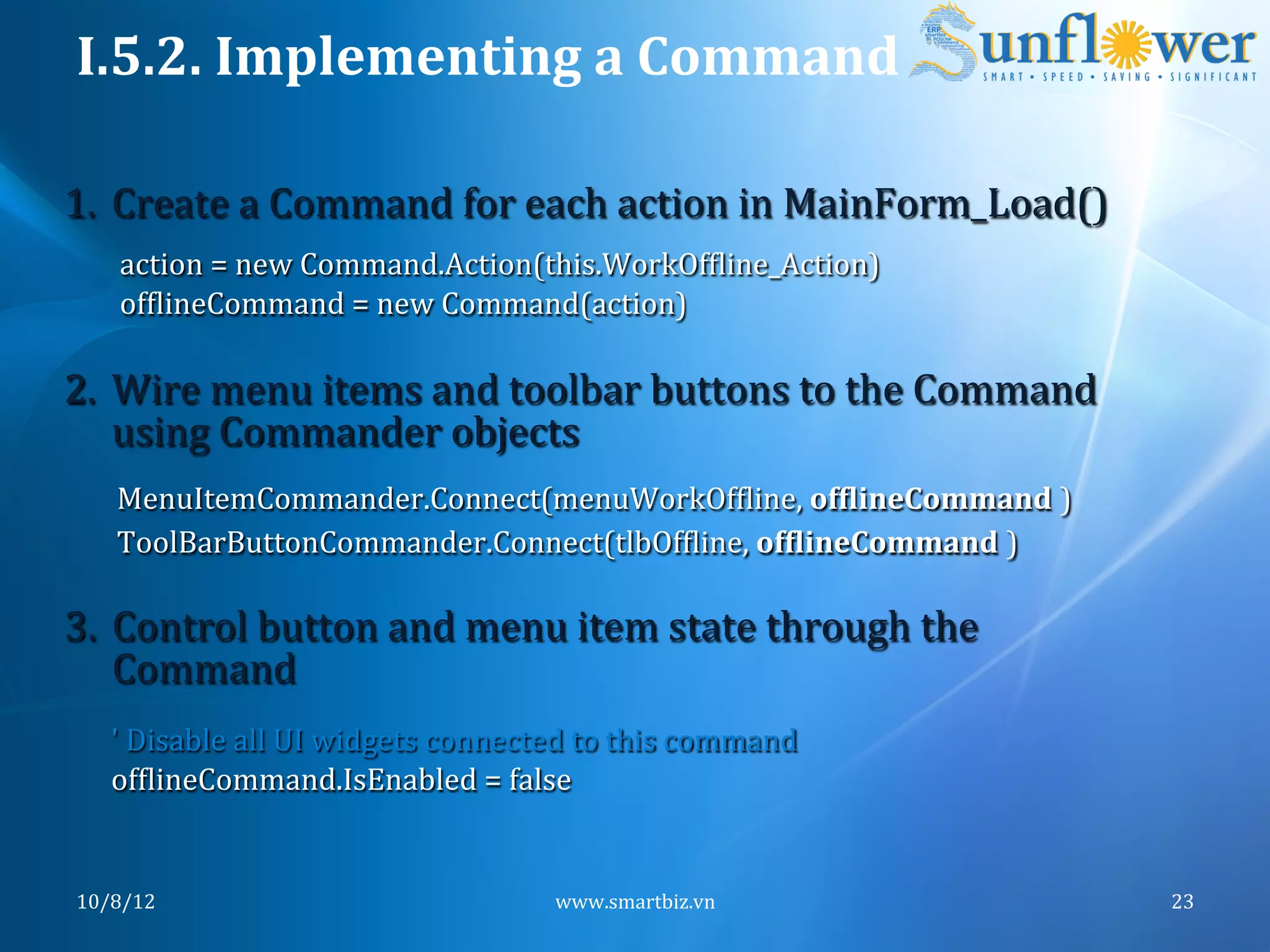 I.5.2.	
  Implementing	
  a	
  Command	
  

 1.  Create	
  a	
  Command	
  for	
  each	
  action	
  in	
  MainForm_Load()	
  
            action	
  =	
  new	
  Command.Action(this.WorkOfNline_Action)	
  
            ofNlineCommand	
  =	
  new	
  Command(action)	
  

 2.  Wire	
  menu	
  items	
  and	
  toolbar	
  buttons	
  to	
  the	
  Command	
  
     using	
  Commander	
  objects	
  
            MenuItemCommander.Connect(menuWorkOfNline,	
  ofFlineCommand	
  )	
  
            ToolBarButtonCommander.Connect(tlbOfNline,	
  ofFlineCommand	
  )	
  
	
  
	
  3.  Control	
  button	
  and	
  menu	
  item	
  state	
  through	
  the	
  
           Command	
  
           '	
  Disable	
  all	
  UI	
  widgets	
  connected	
  to	
  this	
  command	
  
           ofNlineCommand.IsEnabled	
  =	
  false	
  


       10/8/12	
                                            www.smartbiz.vn	
               23	
  
 