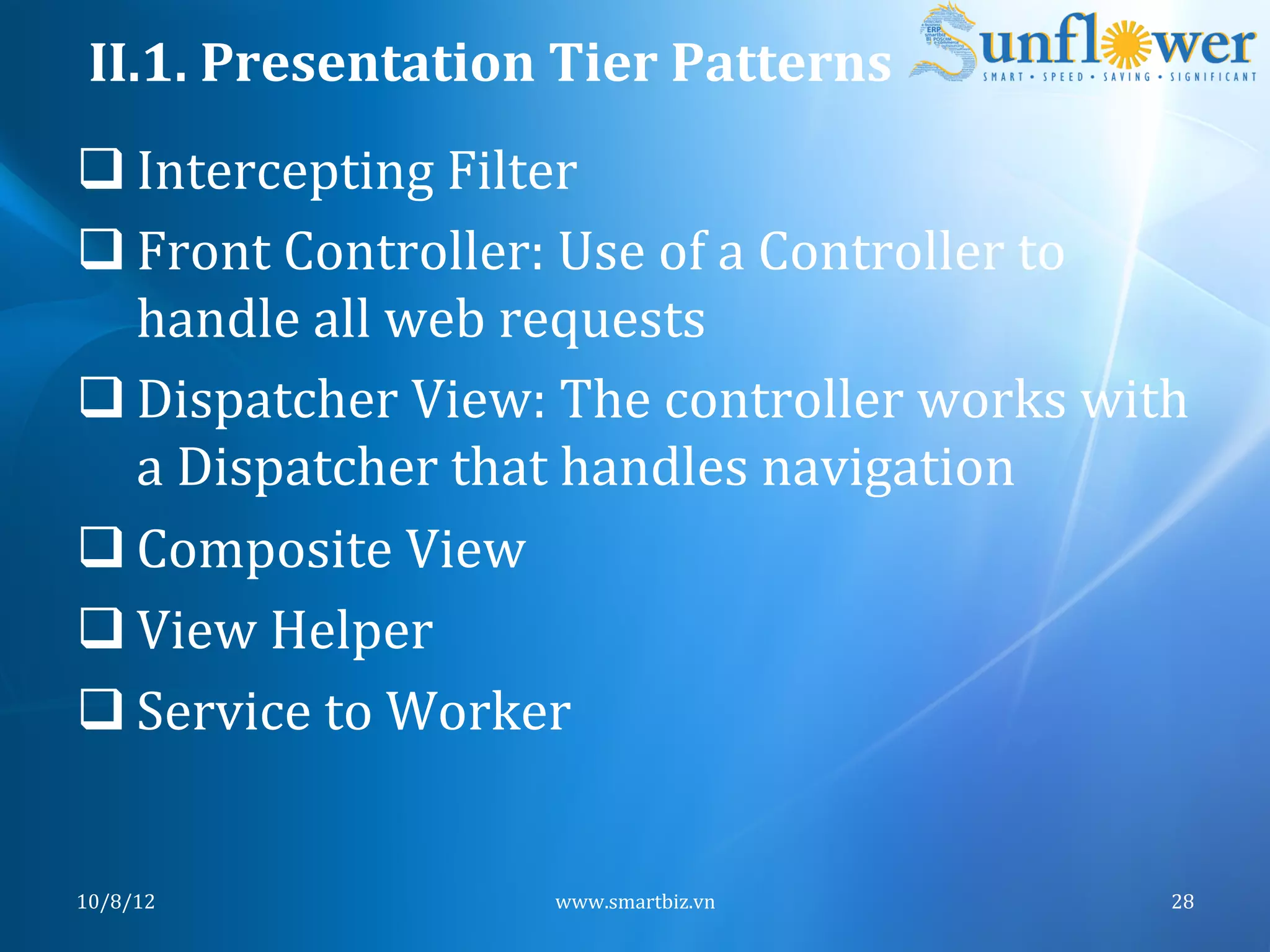 II.1.	
  Presentation	
  Tier	
  Patterns	
  
q Intercepting	
  Filter	
  
q Front	
  Controller:	
  Use	
  of	
  a	
  Controller	
  to	
  
   handle	
  all	
  web	
  requests	
  
q Dispatcher	
  View:	
  The	
  controller	
  works	
  with	
  
   a	
  Dispatcher	
  that	
  handles	
  navigation	
  
q Composite	
  View	
  
q View	
  Helper	
  
q Service	
  to	
  Worker	
  


10/8/12	
                  www.smartbiz.vn	
                   28	
  
 