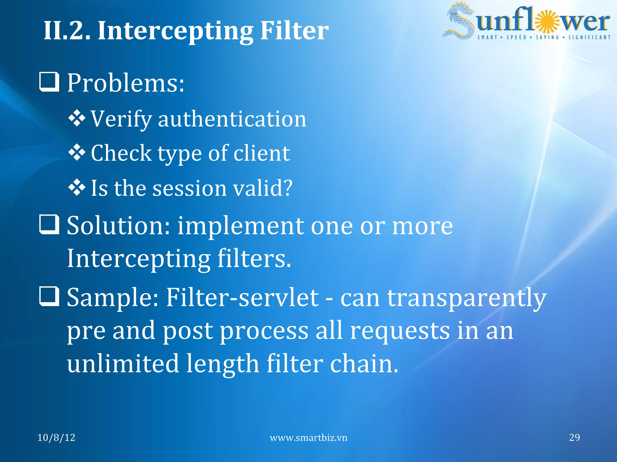 II.2.	
  Intercepting	
  Filter	
  
q Problems:	
  
       v Verify	
  authentication	
  
       v Check	
  type	
  of	
  client	
  
       v Is	
  the	
  session	
  valid?	
  	
  	
  
q Solution:	
  implement	
  one	
  or	
  more	
  
   Intercepting	
  Nilters.	
  
q Sample:	
  Filter-­‐servlet	
  -­‐	
  can	
  transparently	
  
   pre	
  and	
  post	
  process	
  all	
  requests	
  in	
  an	
  
   unlimited	
  length	
  Nilter	
  chain.	
  

10/8/12	
                                   www.smartbiz.vn	
         29	
  
 