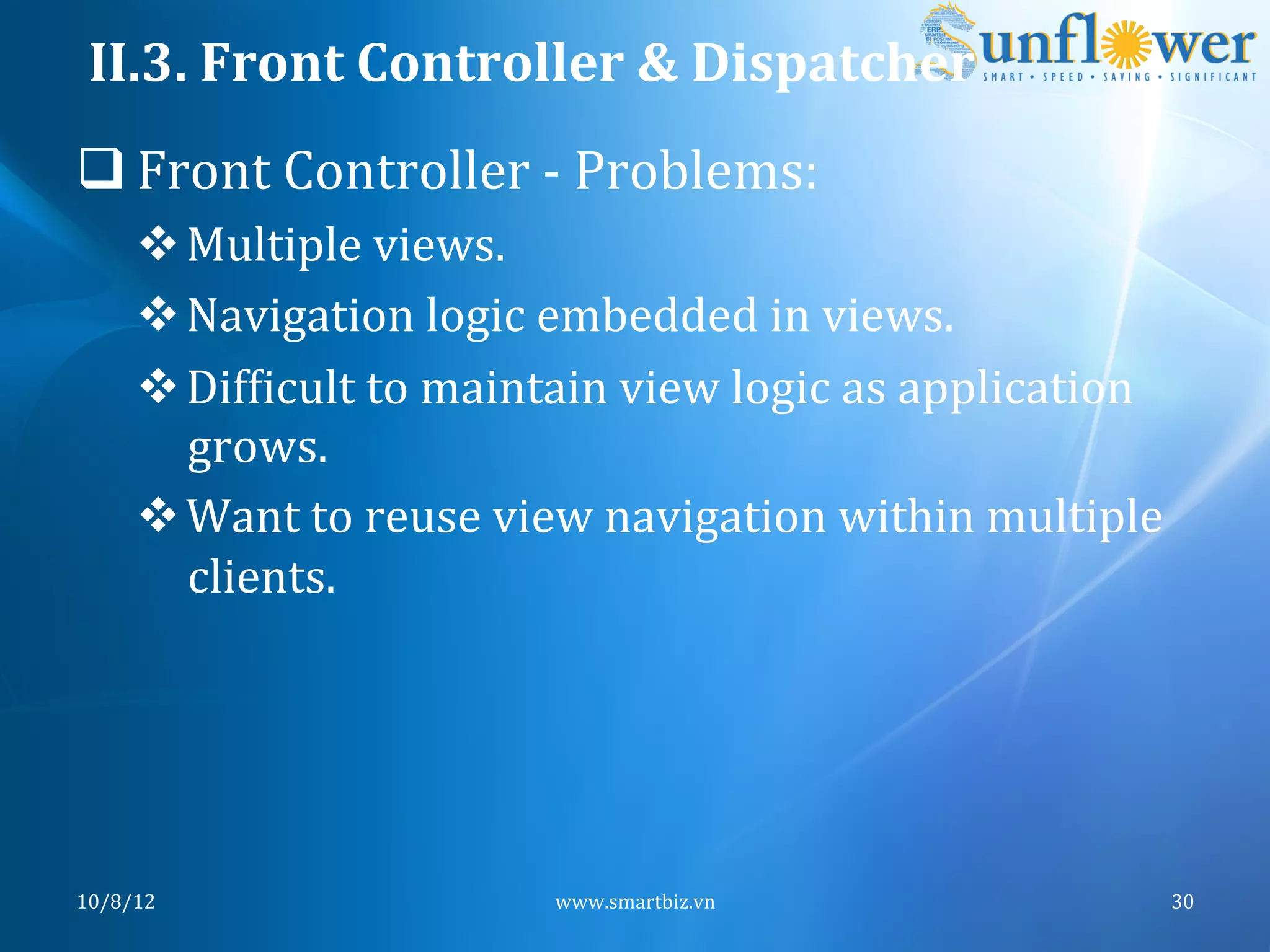 II.3.	
  Front	
  Controller	
  &	
  Dispatcher	
  
q Front	
  Controller	
  -­‐	
  Problems:	
  
       v Multiple	
  views.	
  
       v Navigation	
  logic	
  embedded	
  in	
  views.	
  
       v DifNicult	
  to	
  maintain	
  view	
  logic	
  as	
  application	
  
          grows.	
  
       v Want	
  to	
  reuse	
  view	
  navigation	
  within	
  multiple	
  
          clients.	
  




10/8/12	
                           www.smartbiz.vn	
                         30	
  
 