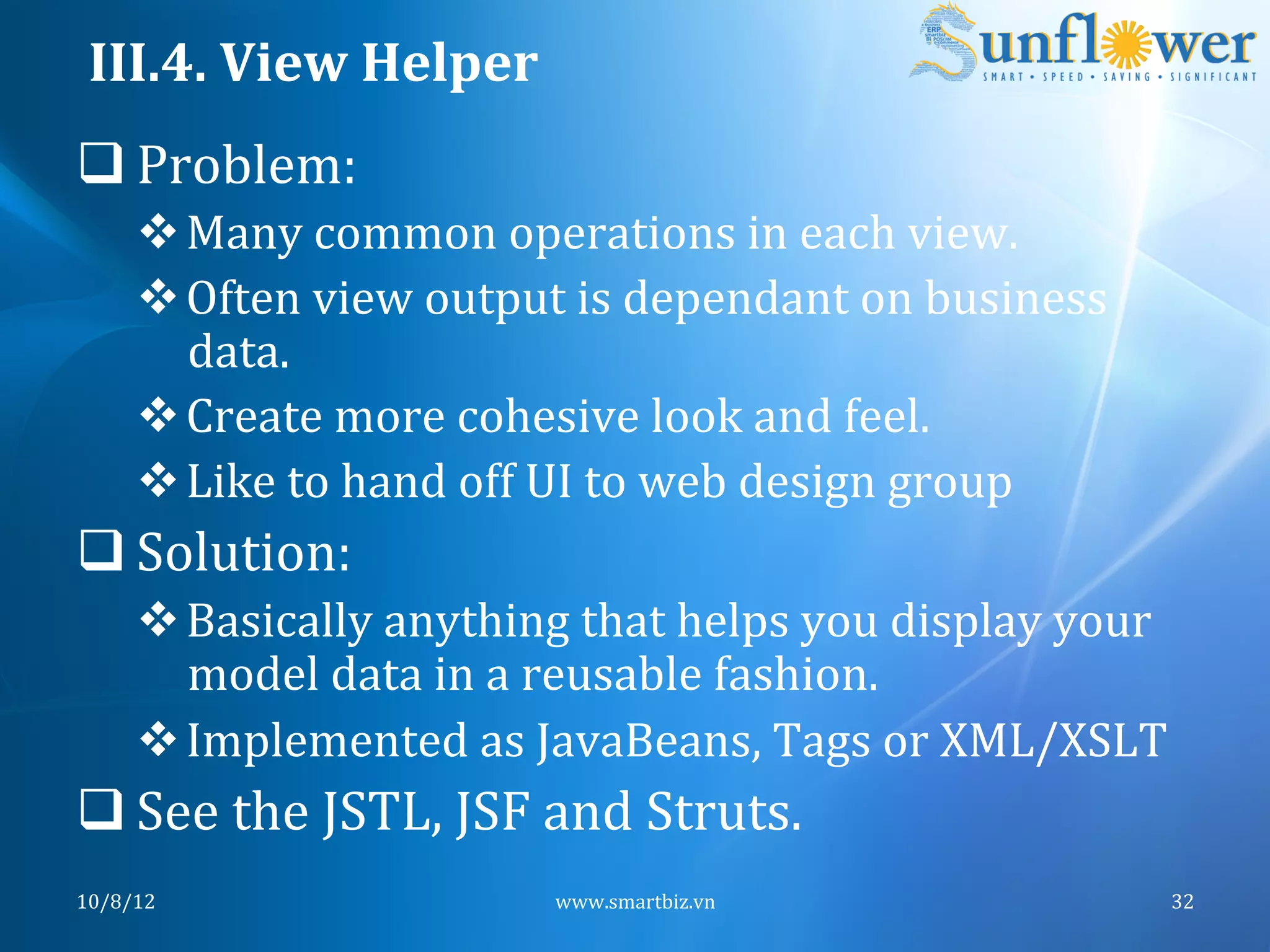 III.4.	
  View	
  Helper	
  
q Problem:	
  
       v Many	
  common	
  operations	
  in	
  each	
  view.	
  
       v Often	
  view	
  output	
  is	
  dependant	
  on	
  business	
  
          data.	
  
       v Create	
  more	
  cohesive	
  look	
  and	
  feel.	
  
       v Like	
  to	
  hand	
  off	
  UI	
  to	
  web	
  design	
  group	
  
q Solution:	
  
       v Basically	
  anything	
  that	
  helps	
  you	
  display	
  your	
  
          model	
  data	
  in	
  a	
  reusable	
  fashion.	
  
       v Implemented	
  as	
  JavaBeans,	
  Tags	
  or	
  XML/XSLT	
  
q See	
  the	
  JSTL,	
  JSF	
  and	
  Struts.	
  
10/8/12	
                           www.smartbiz.vn	
                           32	
  
 