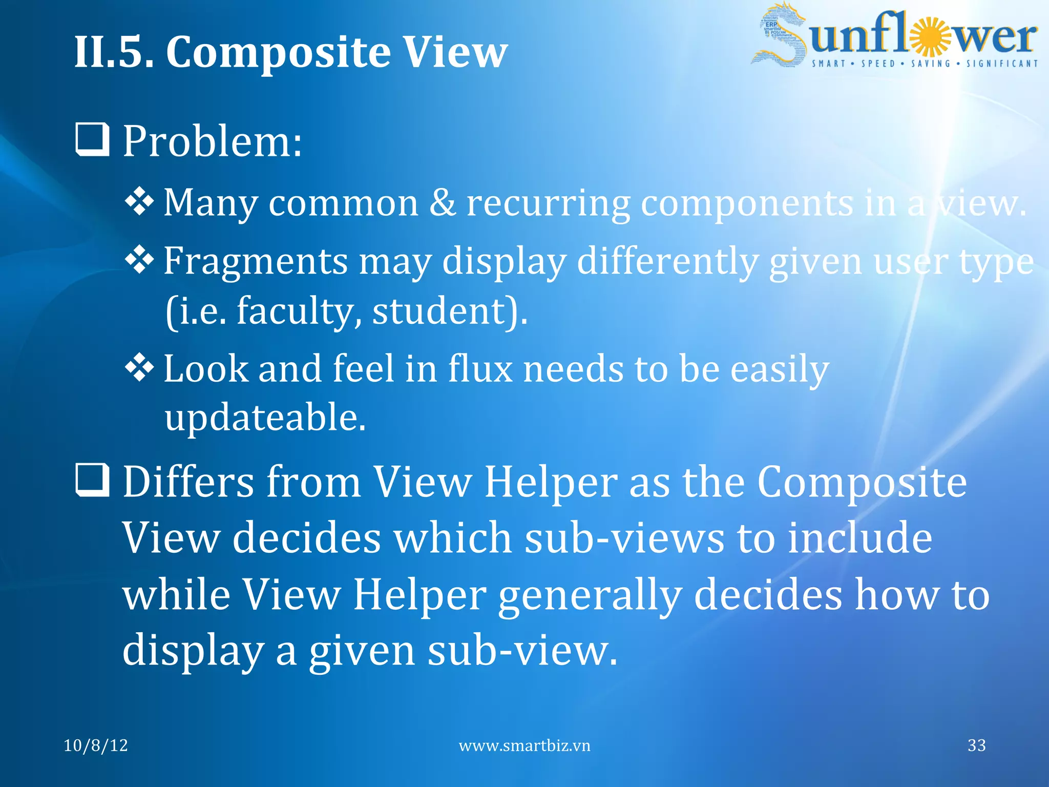II.5.	
  Composite	
  View	
  
 q Problem:	
  
         v Many	
  common	
  &	
  recurring	
  components	
  in	
  a	
  view.	
  	
  
         v Fragments	
  may	
  display	
  differently	
  given	
  user	
  type	
  
            (i.e.	
  faculty,	
  student).	
  
         v Look	
  and	
  feel	
  in	
  Nlux	
  needs	
  to	
  be	
  easily	
  
            updateable.	
  
 q Differs	
  from	
  View	
  Helper	
  as	
  the	
  Composite	
  
    View	
  decides	
  which	
  sub-­‐views	
  to	
  include	
  
    while	
  View	
  Helper	
  generally	
  decides	
  how	
  to	
  
    display	
  a	
  given	
  sub-­‐view.	
  
10/8/12	
                            www.smartbiz.vn	
                         33	
  
 