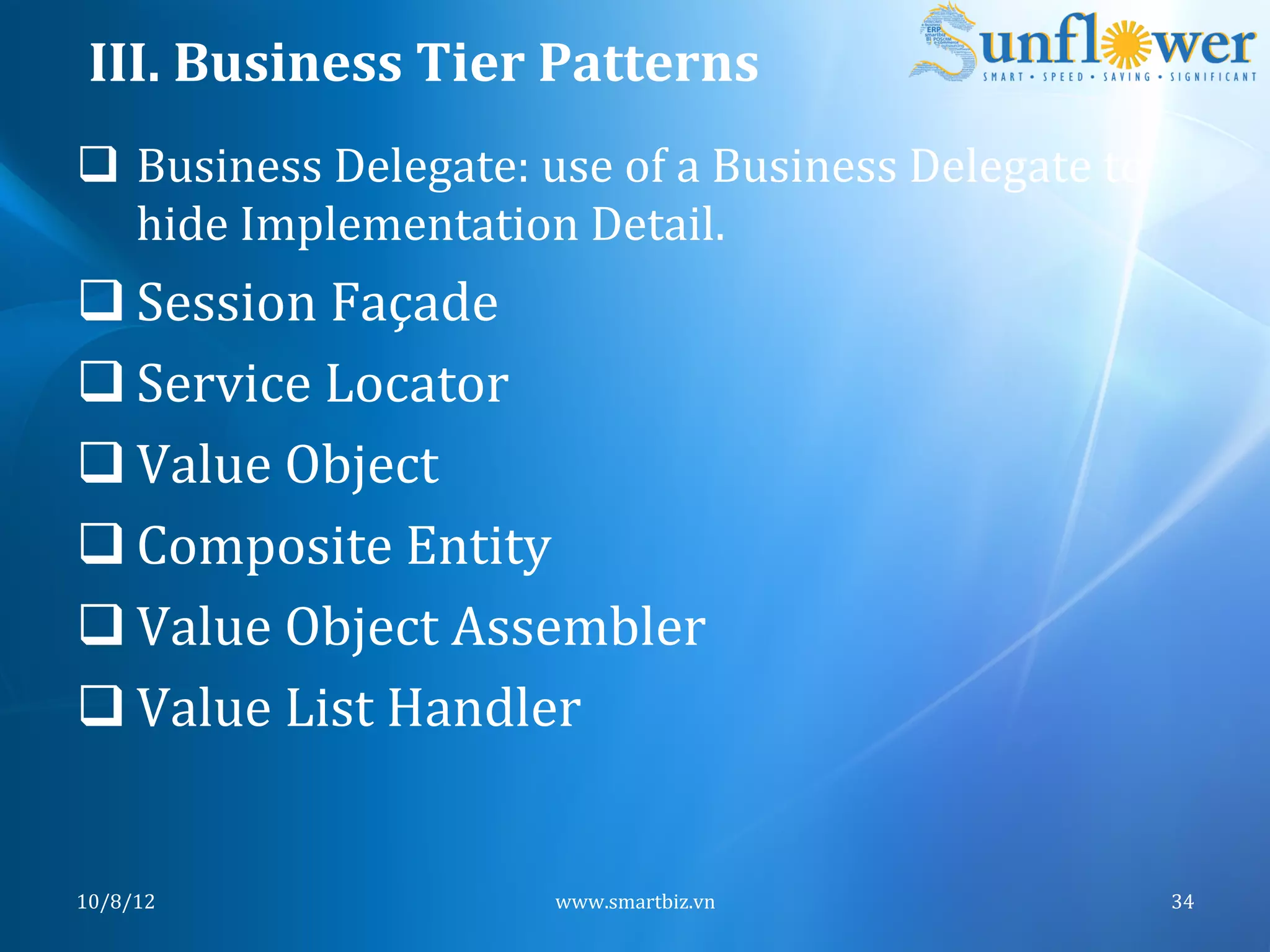 III.	
  Business	
  Tier	
  Patterns	
  
q  Business	
  Delegate:	
  use	
  of	
  a	
  Business	
  Delegate	
  to	
  
    hide	
  Implementation	
  Detail.	
  
q Session	
  Façade	
  
q Service	
  Locator	
  
q Value	
  Object	
  
q Composite	
  Entity	
  
q Value	
  Object	
  Assembler	
  
q Value	
  List	
  Handler	
  


10/8/12	
                         www.smartbiz.vn	
                             34	
  
 