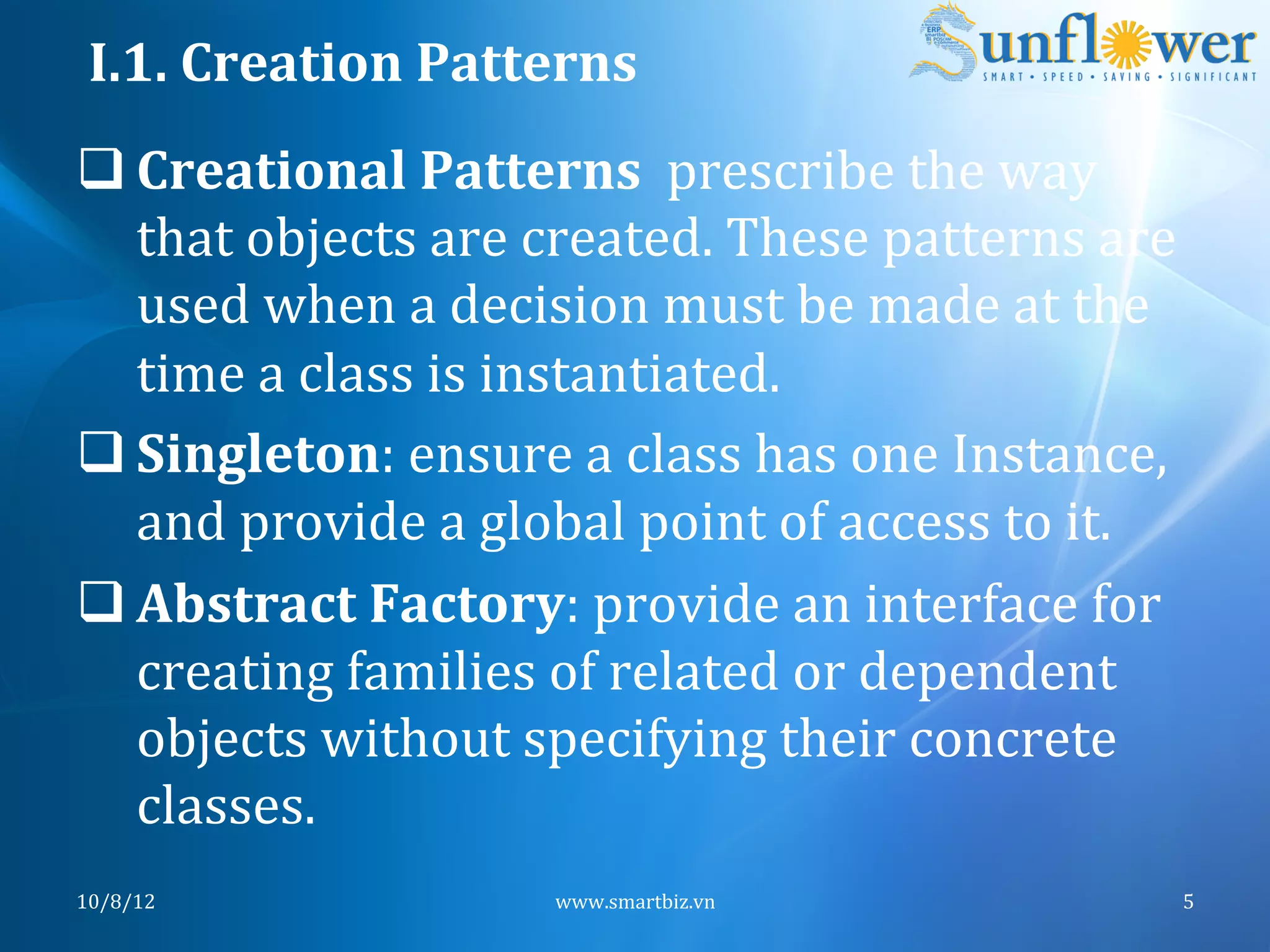 I.1.	
  Creation	
  Patterns	
  
q Creational	
  Patterns	
  	
  prescribe	
  the	
  way	
  
   that	
  objects	
  are	
  created.	
  These	
  patterns	
  are	
  
   used	
  when	
  a	
  decision	
  must	
  be	
  made	
  at	
  the	
  
   time	
  a	
  class	
  is	
  instantiated.	
  	
  
q Singleton:	
  ensure	
  a	
  class	
  has	
  one	
  Instance,	
  
   and	
  provide	
  a	
  global	
  point	
  of	
  access	
  to	
  it.	
  
q Abstract	
  Factory:	
  provide	
  an	
  interface	
  for	
  
   creating	
  families	
  of	
  related	
  or	
  dependent	
  
   objects	
  without	
  specifying	
  their	
  concrete	
  
   classes.	
  
10/8/12	
                      www.smartbiz.vn	
                         5	
  
 
