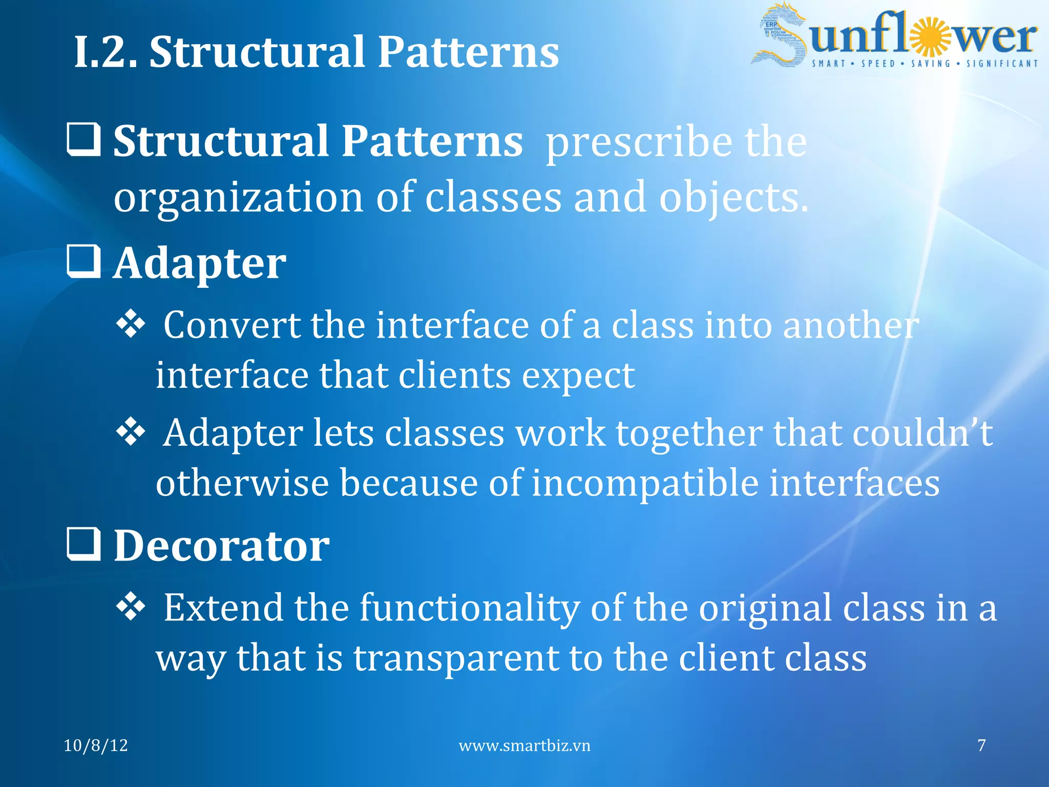 I.2.	
  Structural	
  Patterns	
  
q Structural	
  Patterns	
  	
  prescribe	
  the	
  
   organization	
  of	
  classes	
  and	
  objects.	
  
q Adapter	
  
       v 	
  Convert	
  the	
  interface	
  of	
  a	
  class	
  into	
  another	
  
           interface	
  that	
  clients	
  expect	
  
       v 	
  Adapter	
  lets	
  classes	
  work	
  together	
  that	
  couldn’t	
  
           otherwise	
  because	
  of	
  incompatible	
  interfaces	
  
q Decorator	
  
       v 	
  Extend	
  the	
  functionality	
  of	
  the	
  original	
  class	
  in	
  a	
  
           way	
  that	
  is	
  transparent	
  to	
  the	
  client	
  class	
  
10/8/12	
                               www.smartbiz.vn	
                                 7	
  
 
