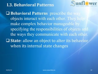 I.3.	
  Behavioral	
  Patterns	
  
q Behavioral Patterns prescribe the way
   objects interact with each other. They help
   make complex behavior manageable by
   specifying the responsibilities of objects and
   the ways they communicate with each other.
q State:	
  allow	
  an	
  object	
  to	
  alter	
  its	
  behavior	
  
   when	
  its	
  internal	
  state	
  changes	
  




10/8/12	
                      www.smartbiz.vn	
                           10	
  
 