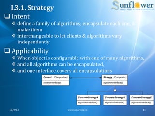 I.3.1.	
  Strategy	
  
q Intent	
  
    v  deNine	
  a	
  family	
  of	
  algorithms,	
  encapsulate	
  each	
  one,	
  &	
  
        make	
  them	
  
    v  interchangeable	
  to	
  let	
  clients	
  &	
  algorithms	
  vary	
  
        independently	
  
q Applicability	
  
    v  When	
  object	
  is	
  conNigurable	
  with	
  one	
  of	
  many	
  algorithms,	
  
    v  and	
  all	
  algorithms	
  can	
  be	
  encapsulated,	
  
    v  and	
  one	
  interface	
  covers	
  all	
  encapsulations	
  	
  




  10/8/12	
                               www.smartbiz.vn	
                                  11	
  
 