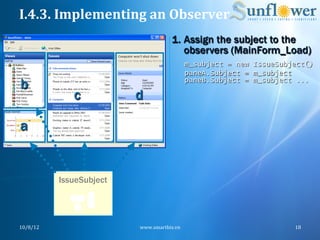 I.4.3.	
  Implementing	
  an	
  Observer	
  
                                           1.  Assign the subject to the
                                               observers (MainForm_Load)
                                                   m_subject = new IssueSubject()
                                                   paneA.Subject = m_subject
b                                                  paneB.Subject = m_subject ...

                 c           d

a


              IssueSubject




10/8/12	
                    www.smartbiz.vn	
                              18	
  
 