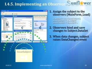 I.4.5.	
  Implementing	
  an	
  Observer	
  
                                                        1.  Assign	
  the	
  subject	
  to	
  the	
  
                                                            observers	
  (MainForm_Load)	
  
                                                                m_subject	
  =	
  new	
  IssueSubject()	
  
                                                                paneA.Subject	
  =	
  m_subject	
  
                                                                paneB.Subject	
  =	
  m_subject	
  ...	
  
       b	
                                                      	
  
                         c	
            d	
             2.  Observers	
  bind	
  and	
  save	
  
                                                            changes	
  to	
  Subject.DataSet	
  
       a	
                                              3.  When	
  data	
  changes,	
  subject	
  
	
                                                          raises	
  DataChanged	
  event	
  
	
  


                     IssueSubject	
  
                          	
  
                          	
  
                          	
  

       10/8/12	
                          www.smartbiz.vn	
                                                   20	
  
 