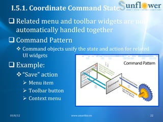 I.5.1.	
  Coordinate	
  Command	
  State	
  
q Related	
  menu	
  and	
  toolbar	
  widgets	
  are	
  not	
  
   automatically	
  handled	
  together	
  
q Command	
  Pattern	
  
      v  Command	
  objects	
  unify	
  the	
  state	
  and	
  action	
  for	
  related	
  
          UI	
  widgets	
  	
  
q Example:	
  
      v “Save”	
  action	
  
              Ø  Menu	
  item	
  
              Ø  Toolbar	
  button	
  
              Ø  Context	
  menu	
  	
  


10/8/12	
                                   www.smartbiz.vn	
                              22	
  
 