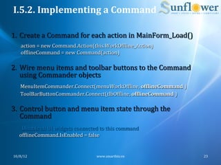 I.5.2.	
  Implementing	
  a	
  Command	
  

 1.  Create	
  a	
  Command	
  for	
  each	
  action	
  in	
  MainForm_Load()	
  
            action	
  =	
  new	
  Command.Action(this.WorkOfNline_Action)	
  
            ofNlineCommand	
  =	
  new	
  Command(action)	
  

 2.  Wire	
  menu	
  items	
  and	
  toolbar	
  buttons	
  to	
  the	
  Command	
  
     using	
  Commander	
  objects	
  
            MenuItemCommander.Connect(menuWorkOfNline,	
  ofFlineCommand	
  )	
  
            ToolBarButtonCommander.Connect(tlbOfNline,	
  ofFlineCommand	
  )	
  
	
  
	
  3.  Control	
  button	
  and	
  menu	
  item	
  state	
  through	
  the	
  
           Command	
  
           '	
  Disable	
  all	
  UI	
  widgets	
  connected	
  to	
  this	
  command	
  
           ofNlineCommand.IsEnabled	
  =	
  false	
  


       10/8/12	
                                            www.smartbiz.vn	
               23	
  
 