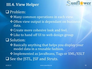 III.4.	
  View	
  Helper	
  
q Problem:	
  
       v Many	
  common	
  operations	
  in	
  each	
  view.	
  
       v Often	
  view	
  output	
  is	
  dependant	
  on	
  business	
  
          data.	
  
       v Create	
  more	
  cohesive	
  look	
  and	
  feel.	
  
       v Like	
  to	
  hand	
  off	
  UI	
  to	
  web	
  design	
  group	
  
q Solution:	
  
       v Basically	
  anything	
  that	
  helps	
  you	
  display	
  your	
  
          model	
  data	
  in	
  a	
  reusable	
  fashion.	
  
       v Implemented	
  as	
  JavaBeans,	
  Tags	
  or	
  XML/XSLT	
  
q See	
  the	
  JSTL,	
  JSF	
  and	
  Struts.	
  
10/8/12	
                           www.smartbiz.vn	
                           32	
  
 