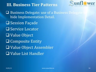 III.	
  Business	
  Tier	
  Patterns	
  
q  Business	
  Delegate:	
  use	
  of	
  a	
  Business	
  Delegate	
  to	
  
    hide	
  Implementation	
  Detail.	
  
q Session	
  Façade	
  
q Service	
  Locator	
  
q Value	
  Object	
  
q Composite	
  Entity	
  
q Value	
  Object	
  Assembler	
  
q Value	
  List	
  Handler	
  


10/8/12	
                         www.smartbiz.vn	
                             34	
  
 