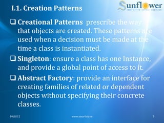 I.1.	
  Creation	
  Patterns	
  
q Creational	
  Patterns	
  	
  prescribe	
  the	
  way	
  
   that	
  objects	
  are	
  created.	
  These	
  patterns	
  are	
  
   used	
  when	
  a	
  decision	
  must	
  be	
  made	
  at	
  the	
  
   time	
  a	
  class	
  is	
  instantiated.	
  	
  
q Singleton:	
  ensure	
  a	
  class	
  has	
  one	
  Instance,	
  
   and	
  provide	
  a	
  global	
  point	
  of	
  access	
  to	
  it.	
  
q Abstract	
  Factory:	
  provide	
  an	
  interface	
  for	
  
   creating	
  families	
  of	
  related	
  or	
  dependent	
  
   objects	
  without	
  specifying	
  their	
  concrete	
  
   classes.	
  
10/8/12	
                      www.smartbiz.vn	
                         5	
  
 