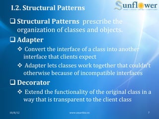 I.2.	
  Structural	
  Patterns	
  
q Structural	
  Patterns	
  	
  prescribe	
  the	
  
   organization	
  of	
  classes	
  and	
  objects.	
  
q Adapter	
  
       v 	
  Convert	
  the	
  interface	
  of	
  a	
  class	
  into	
  another	
  
           interface	
  that	
  clients	
  expect	
  
       v 	
  Adapter	
  lets	
  classes	
  work	
  together	
  that	
  couldn’t	
  
           otherwise	
  because	
  of	
  incompatible	
  interfaces	
  
q Decorator	
  
       v 	
  Extend	
  the	
  functionality	
  of	
  the	
  original	
  class	
  in	
  a	
  
           way	
  that	
  is	
  transparent	
  to	
  the	
  client	
  class	
  
10/8/12	
                               www.smartbiz.vn	
                                 7	
  
 