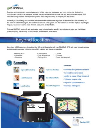 Business technologies are constantly evolving to help make our lives easier and more productive. Just as the
photo copier, the personal computer, and the cell phone have all transformed the way we do business today, GPS
vehicle tracking and fleet management systems are quickly becoming an integral part of business.

Whether you are looking into GPS fleet management for the first time or you are an experienced user searching for
                                                    ®
the latest in GPS technologies, the Go Fleet MARCUS GPS system has the ease of use and the depth of reporting to
help your business become more efficient, productive, and profitable.

The new MARCUS version 8 web application uses industry leading web 2.0 technologies to bring you the highest
quality mapping, dispatching, routing, reports, and real-time email alerts.




More than 5,000 customers throughout the U.S. and Canada benefit from MARCUS GPS with lower operating costs
and increased revenues. Industries using GPS tracking and dispatching include:

         • Heating & Air                 • Construction           • Courier
         • Limousine                     • Food & Beverage        • Concrete
         • Plumbing                      • Refrigeration          • Waste Management




                                                                              And More…

                                                                              • Reduced idling and wear and tear
                                                                              • Lowered insurance costs
                                                                              • Ability to create virtual time clock
                                                                              • Validated service calls
                                                                              • Improved customer service
                                                                              • Business Intelligence
                                                                              • Greener Fleet




                                                                                           It’s All About..
 