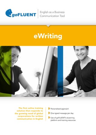 English as a Business
Communication Tool
eWriting
The first online training
solution that responds to
the growing need of global
corporations for written
communication in English
Personalized approach
One typed message per day
Use of goFLUENT’s eLearning
platform and training resources
 