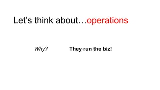 Let’s think about…operations
Why?

They run the biz!

 