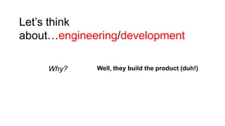 Let’s think
about…engineering/development
Why?

Well, they build the product (duh!)

 