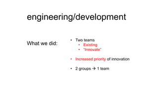 engineering/development
What we did:

• Two teams
• Existing
• “Innovate”
• Increased priority of innovation
• 2 groups  1 team

 