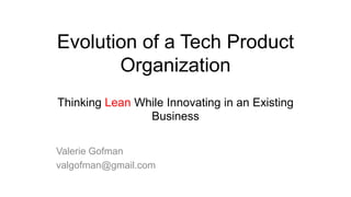 Evolution of a Tech Product
Organization
Thinking Lean While Innovating in an Existing
Business
Valerie Gofman
valgofman@gmail.com

 