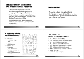 AS CÉLULAS DE FABRICO SÃO DESENHADAS
        PARA PRODUZIREM FAMÍLIAS DE PRODUTOS
                                                                                      PRODUÇÃO CELULAR
                   “Uma célula é um grupo de processos 
                   concebido para produzir uma família de 
                   partes/peças de uma forma flexível.                                    Produção celular é a aplicação da
                                                                                          tecnologia de grupo à totalidade ou parte
                    O movimento de materiais segue a lógica de 
                    uma peça uma atrás da outra. Pequenos lotes 
                                                                                          da empresa no qual o sistema de fabrico
                    são transferidos entre células.                                       é convertido em células.
                    Os colaboradores nas células dominam 
                    múltiplos conhecimentos e podem transitar 
                    entre células.”

João Paulo Pinto, Comunidade Lean Thinking ©
                                                                   37      João Paulo Pinto, Comunidade Lean Thinking ©
                                                                                                                                      38
                                                                   de 52                                                              de 52




  As vantagens da produção
                                                                                      VANTAGENS DE
  em célula são inumeras!
                                                                                      LAYOUTS ESPECIALIZADOS
   • Redução de:                                                                           70 – 95% redução do WIP;
           –    Tempos de setup;                                                           65 – 80% redução dos tempos de setup;
           –    WIP;
                                                                                           70 – 90% redução no lead time;
           –    Stocks;
           –    Movimentações.
                                                                                           75 – 90% redução em transportes;
   • Melhorias em:                                                                         20 – 56% redução em espaço ocupado;
           – Qualidade                                                                     90% redução de ordens atrasadas
           – Fluxo de materiais                                                            Melhor utilização dos recursos humanos;
           – Utilização de máquinas                                                        Melhor controlo;
             e de espaços
           – Moral e envolvimento das
                                                                                           Facilidade na automação.
             pessoas.

João Paulo Pinto, Comunidade Lean Thinking ©
                                                                   39      João Paulo Pinto, Comunidade Lean Thinking ©
                                                                                                                                      40
                                                                   de 52                                                              de 52
 