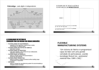 Policódigo: cada digito é independente                                              A FIGURA QUE SE SEGUE ILUSTRA A
                                                                                            ESTRUTURA DE UM MONOCÓDIGO




                                                                                       Nº de características que podem ser armazenadas num monocódigo:
                                                                                       101 + 102 + 103 + 104 + 105 =111110

                                                                                       Nº de características que podem ser armazenadas num policódigo:
                                                                                       10 + 10 + 10 + 10 + 10 = 50


João Paulo Pinto, Comunidade Lean Thinking ©
                                                                            45      João Paulo Pinto, Comunidade Lean Thinking ©
                                                                                                                                                         46
                                                                            de 52                                                                        de 52




     A FLEXIBILIDADE DO SISTEMA DE
     PRODUÇÃO PODE SER MEDIDA SOB VÁRIAS DIMENSÕES
      • FLEXIBILIDADE DO EQUIPAMENTO
                                                                                                 FLEXIBLE
           capability of the machines in performing a variety
           of processes on different parts;
                                                                                                 MANUFACTURING SYSTEMS
      • FLEXIBILIDADE DAS ROTAS DE FABRICO
           alternative routings;
      • FLEXIBILIDADE DO PROCESSO
                                                                                                          “Um sistema de fabrico re-programável
           cope with changes in the product mix by multipurpose,
           adaptable CNC machines;
                                                                                                          capaz de lidar com uma grande
      • FLEXIBILIDADE DO PRODUTO                                                                          variedade de partes/peças, usando
           ability to change quickly and economically to
           producing new products;                                                                        tecnologia flexível (ex. automated
      • FLEXIBILIDADE PRODUTIVA
           ability to produce a range of products without adding major
                                                                                                          material flow, CAM e CAE).”
           investments in equipment;
      • EXPANSÃO
           ability to change the manufacturing system for accommodating a
           changed product envelope.
João Paulo Pinto, Comunidade Lean Thinking ©
                                                                            47      João Paulo Pinto, Comunidade Lean Thinking ©
                                                                                                                                                         48
                                                                            de 52                                                                        de 52
 