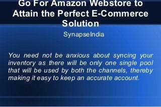 Go For Amazon Webstore to
Attain the Perfect E-Commerce
Solution
SynapseIndia
You need not be anxious about syncing your
inventory as there will be only one single pool
that will be used by both the channels, thereby
making it easy to keep an accurate account.
 