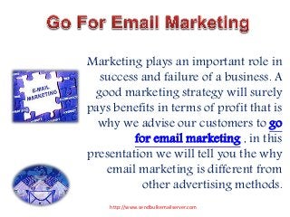 Marketing plays an important role in 
success and failure of a business. A 
good marketing strategy will surely 
pays benefits in terms of profit that is 
why we advise our customers to go 
for email marketing , in this 
presentation we will tell you the why 
email marketing is different from 
other advertising methods. 
http://www.sendbulkemailserver.com 
 