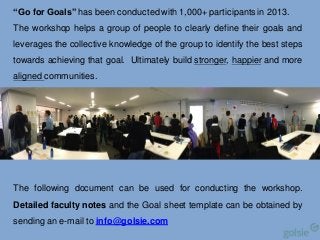 “Go for Goals” has been conducted with 1,000+ participants in 2013.
The workshop helps a group of people to clearly define their goals and
leverages the collective knowledge of the group to identify the best steps
towards achieving that goal. Ultimately build stronger, happier and more
aligned communities.

The following document can be used for conducting the workshop.
Detailed faculty notes and the Goal sheet template can be obtained by
sending an e-mail to info@golsie.com

Business,
Government &
Society

 