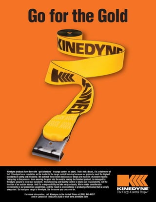 Go for the Gold 
Kinedyne products have been the “gold standard” in cargo control for years. That’s not a boast, it’s a statement of 
fact. Kinedyne has a reputation as the leader in the cargo control industry because our products meet the highest 
standards of safety and reliability. We achieve these levels because our straps are made in a Kinedyne facility. 
Every step in the process, from weaving the yarn into the web to sewing the finished product, is managed by 
Kinedyne people to meet our standards. Manufacturing and Quality Control is totally our responsibility, not the 
function of an outside source. And it’s a responsibility we take very seriously. We’ve made considerable 
investments in our production capabilities, and the result is a consistency in product performance that is simply 
unequaled. So trust your cargo to Kinedyne. It’s the name you can count on. 
For more information, call Kinedyne in the United States at (800) 848-6057 
and in Canada at (800) 268-3530 or visit www.kinedyne.com 
