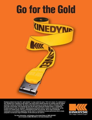 Go for the Gold
Kinedyne products have been the “gold standard” in cargo control for years. That’s not a boast, it’s a statement of
fact. Kinedyne has a reputation as the leader in the cargo control industry because our products meet the highest
standards of safety and reliability. We achieve these levels because our straps are made in a Kinedyne facility.
Every step in the process, from weaving the yarn into the web to sewing the finished product, is managed by
Kinedyne people to meet our standards. Manufacturing and Quality Control is totally our responsibility, not the
function of an outside source. And it’s a responsibility we take very seriously. We’ve made considerable
investments in our production capabilities, and the result is a consistency in product performance that is simply
unequaled. So trust your cargo to Kinedyne. It’s the name you can count on.
For more information, call Kinedyne in the United States at (800) 848-6057
and in Canada at (800) 268-3530 or visit www.kinedyne.com