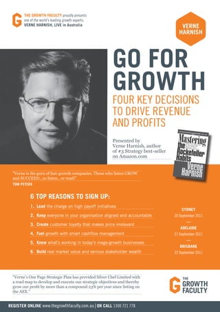 THE GROWTH FACULTY proudly presents
        one of the world’s leading growth experts,
        VERNE HARNISH, LIVE in Australia                                                VERNE
                                                                                       HARNISH




                                                        GO FOR
                                                        GROWTH
                                                        FOUR KEY DECISIONS
                                                        TO DRIVE REVENUE
                                                        AND PROFITS
                                                        Presented by
                                                        Verne Harnish, author
                                                        of #3 Strategy best-seller
                                                        on Amazon.com


  “Verne is the guru of fast-growth companies. Those who listen GROW
  and SUCCEED...so listen...or read!”
  TOM PETERS


            6 TOP REASONS TO SIGN UP:
            1. Lead the charge on high payoff initiatives
                                                                                         SYDNEY
            2. Keep everyone in your organisation aligned and accountable            20 September 2011
                                                                                            ––
            3. Create customer loyalty that makes price irrelevant
                                                                                        ADELAIDE
            4. Fuel growth with smart cashflow management                            21 September 2011
                                                                                            ––
            5. Know what’s working in today’s mega-growth businesses
                                                                                        BRISBANE
            6. Build real market value and serious stakeholder wealth                22 September 2011




  “Verne’s One Page Strategic Plan has provided Silver Chef Limited with
  a road map to develop and execute our strategic objectives and thereby
  grow our profit by more than a compound 23% per year since listing on
  the ASX.”


REGISTER ONLINE www.thegrowthfaculty.com.au | OR CALL 1300 721 778
 